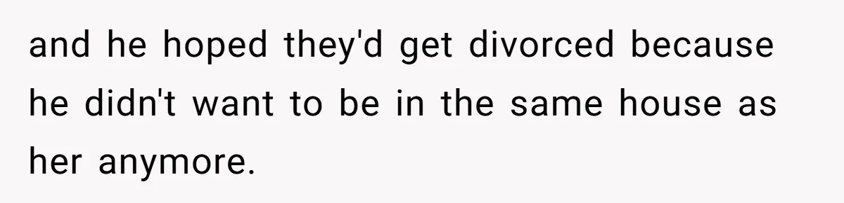 and he hoped they'd get divorced because he didn't want to be in the same house as her anymore.
