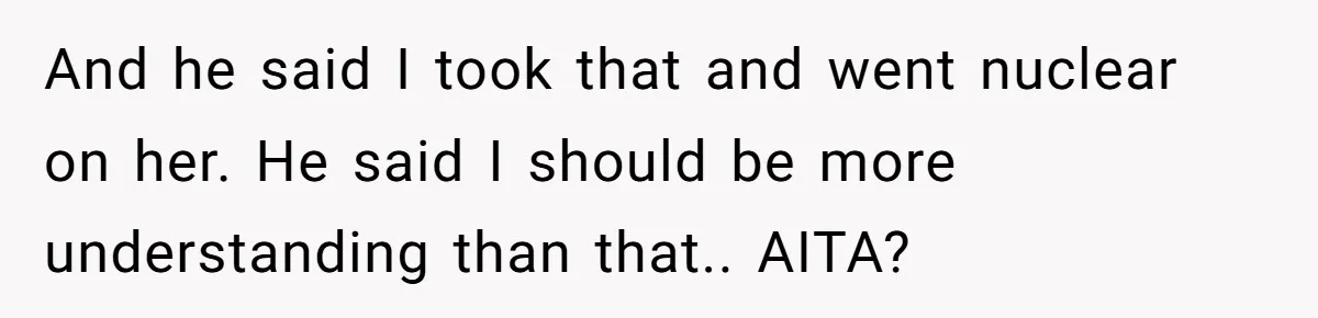 And he said I took that and went nuclear on her. He said I should be more understanding than that.. AITA?