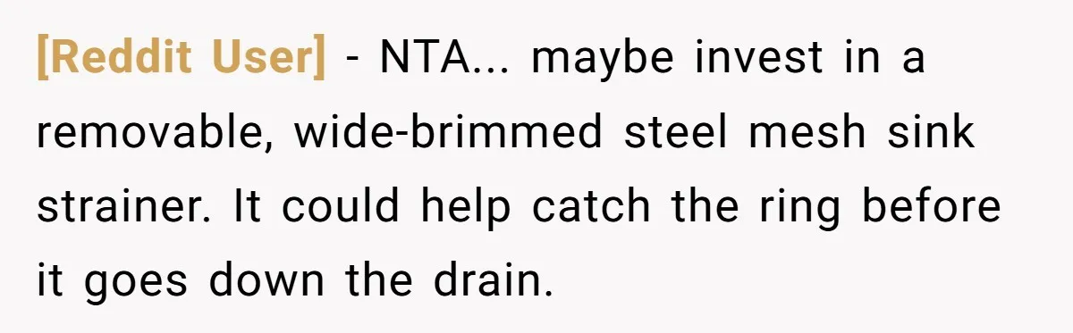 [Reddit User] − NTA... maybe invest in a removable, wide-brimmed steel mesh sink strainer. It could help catch the ring before it goes down the drain.