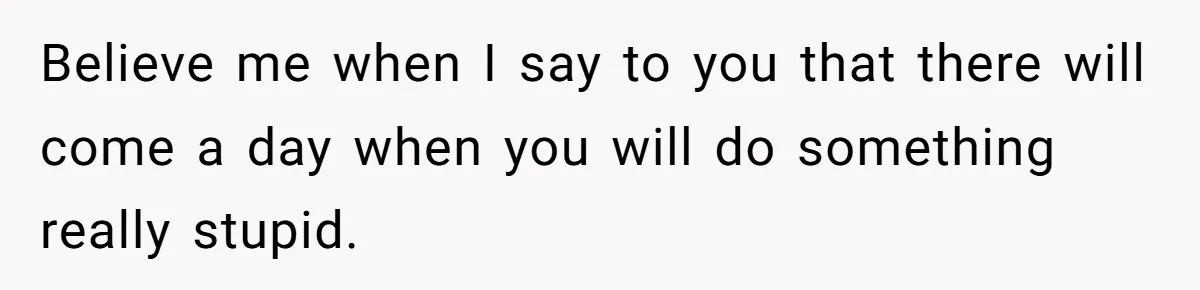 Believe me when I say to you that there will come a day when you will do something really stupid.