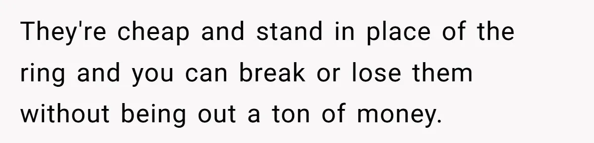 They're cheap and stand in place of the ring and you can break or lose them without being out a ton of money.