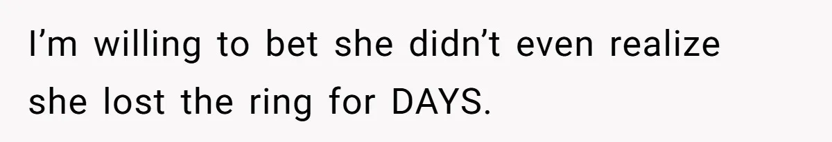 I’m willing to bet she didn’t even realize she lost the ring for DAYS.