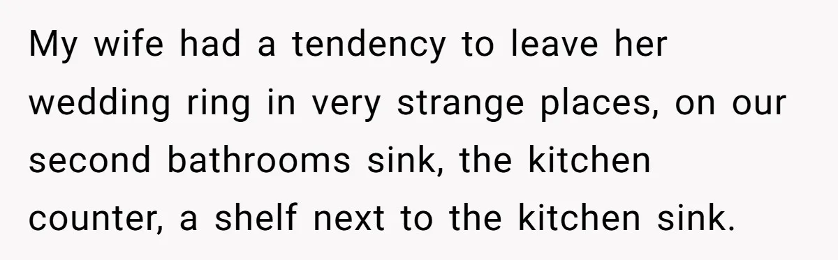 My wife had a tendency to leave her wedding ring in very strange places, on our second bathrooms sink, the kitchen counter, a shelf next to the kitchen sink.