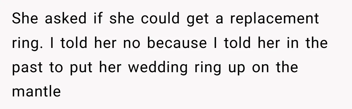 She asked if she could get a replacement ring. I told her no because I told her in the past to put her wedding ring up on the mantle