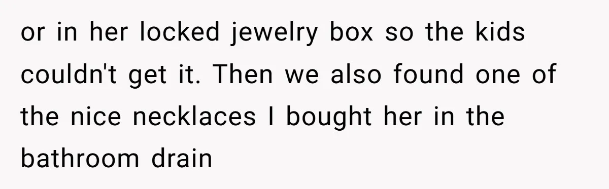 or in her locked jewelry box so the kids couldn't get it. Then we also found one of the nice necklaces I bought her in the bathroom drain