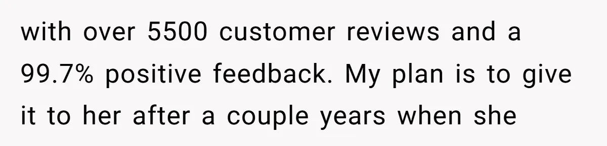 with over 5500 customer reviews and a 99.7% positive feedback. My plan is to give it to her after a couple years when she