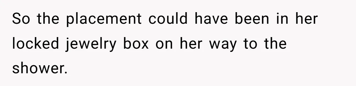 So the placement could have been in her locked jewelry box on her way to the shower.