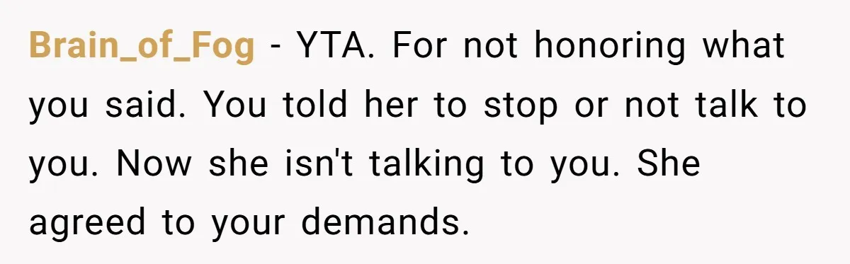 Brain_of_Fog − YTA. For not honoring what you said. You told her to stop or not talk to you. Now she isn't talking to you. She agreed to your demands.