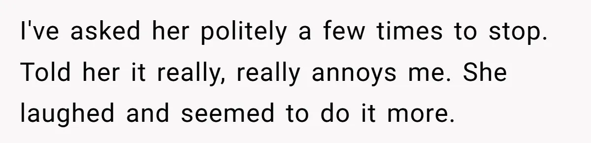 I've asked her politely a few times to stop. Told her it really, really annoys me. She laughed and seemed to do it more.