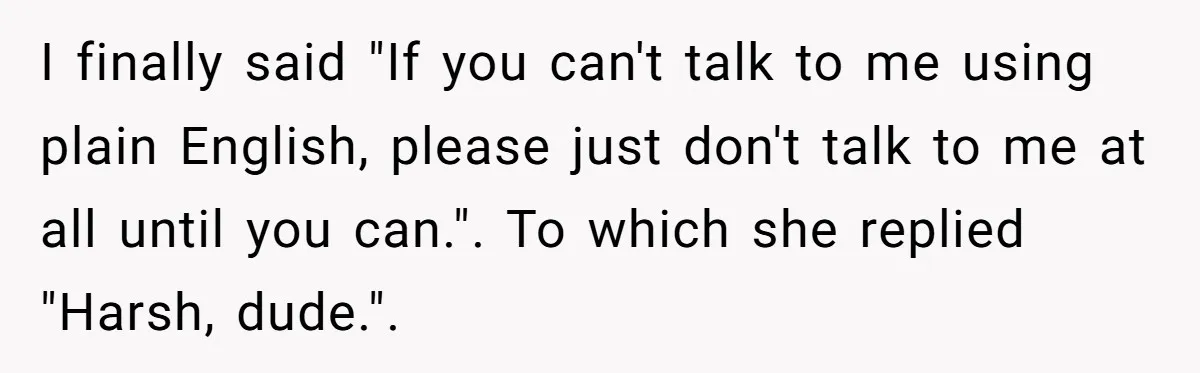 I finally said "If you can't talk to me using plain English, please just don't talk to me at all until you can.". To which she replied "Harsh, dude.".