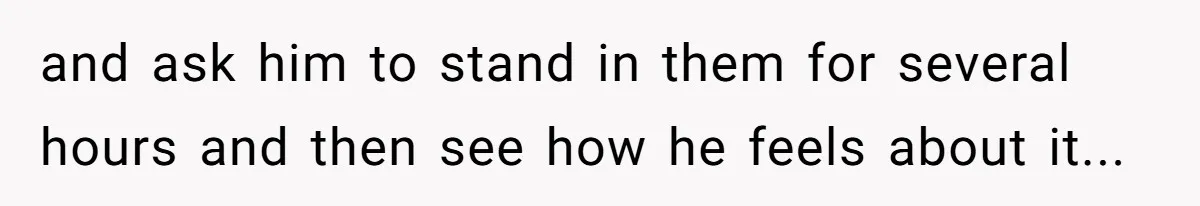 and ask him to stand in them for several hours and then see how he feels about it...