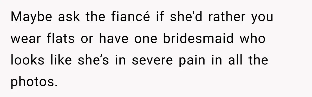 Maybe ask the fiancé if she'd rather you wear flats or have one bridesmaid who looks like she’s in severe pain in all the photos.