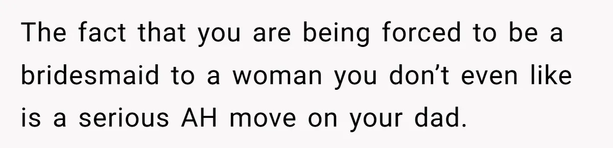 The fact that you are being forced to be a bridesmaid to a woman you don’t even like is a serious AH move on your dad.