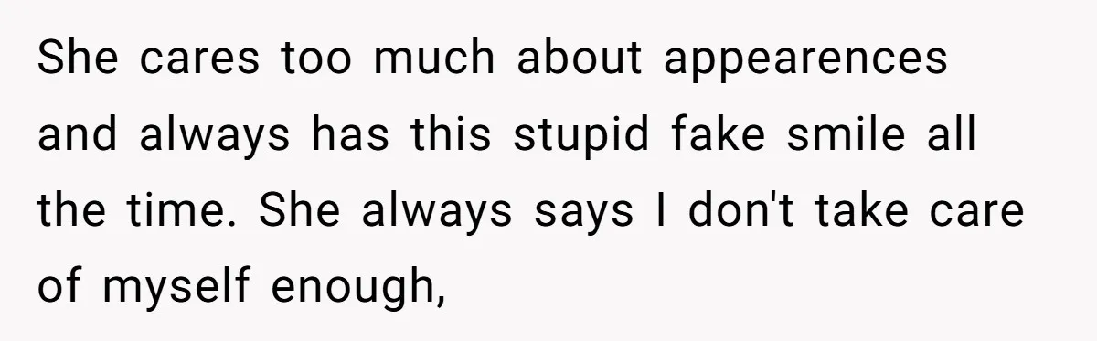 She cares too much about appearences and always has this stupid fake smile all the time. She always says I don't take care of myself enough,