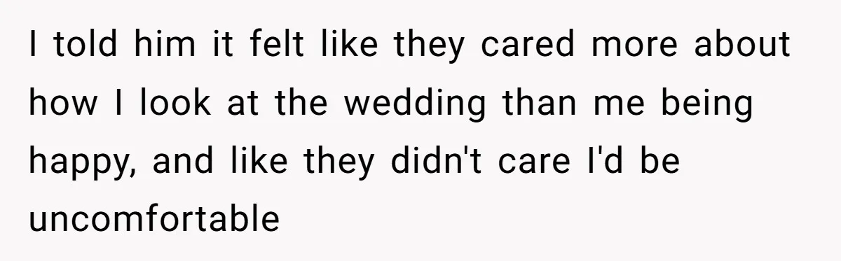 I told him it felt like they cared more about how I look at the wedding than me being happy, and like they didn't care I'd be uncomfortable
