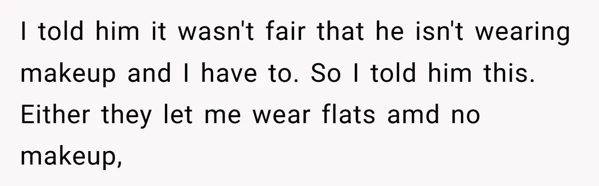 I told him it wasn't fair that he isn't wearing makeup and I have to. So I told him this. Either they let me wear flats amd no makeup,