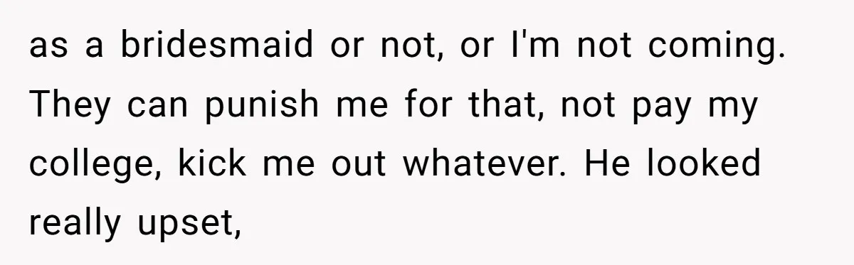 as a bridesmaid or not, or I'm not coming. They can punish me for that, not pay my college, kick me out whatever. He looked really upset,