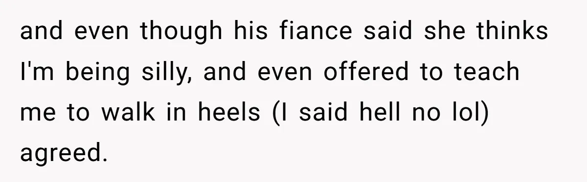 and even though his fiance said she thinks I'm being silly, and even offered to teach me to walk in heels (I said hell no lol) agreed.