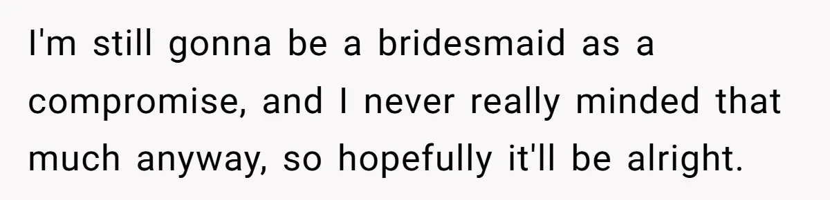 I'm still gonna be a bridesmaid as a compromise, and I never really minded that much anyway, so hopefully it'll be alright.