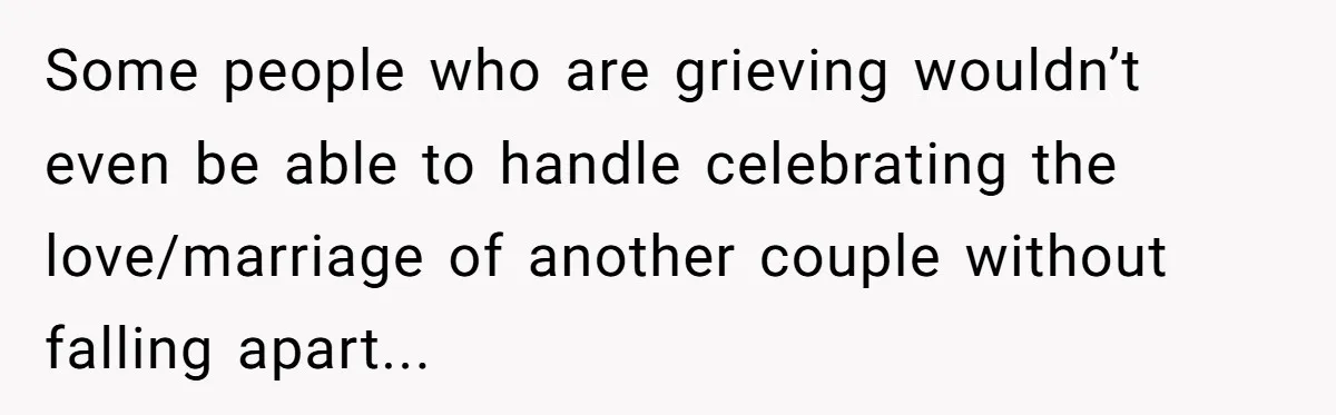 Some people who are grieving wouldn’t even be able to handle celebrating the love/marriage of another couple without falling apart...