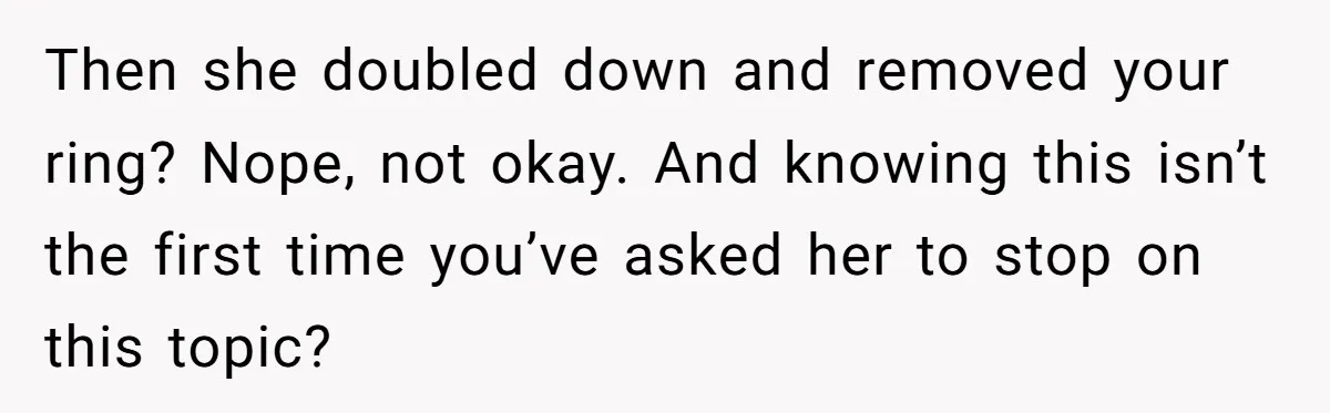 Then she doubled down and removed your ring? Nope, not okay. And knowing this isn’t the first time you’ve asked her to stop on this topic?