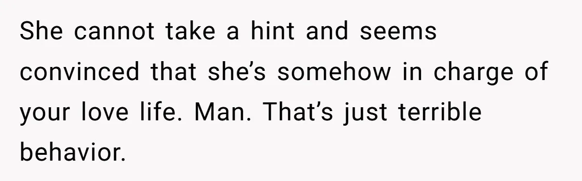She cannot take a hint and seems convinced that she’s somehow in charge of your love life. Man. That’s just terrible behavior.