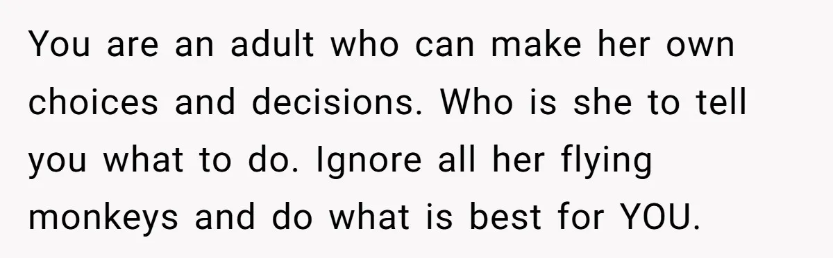 You are an adult who can make her own choices and decisions. Who is she to tell you what to do. Ignore all her flying monkeys and do what is...