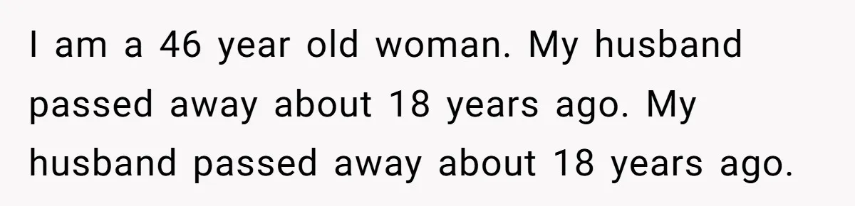 I am a 46 year old woman. My husband passed away about 18 years ago. My husband passed away about 18 years ago.