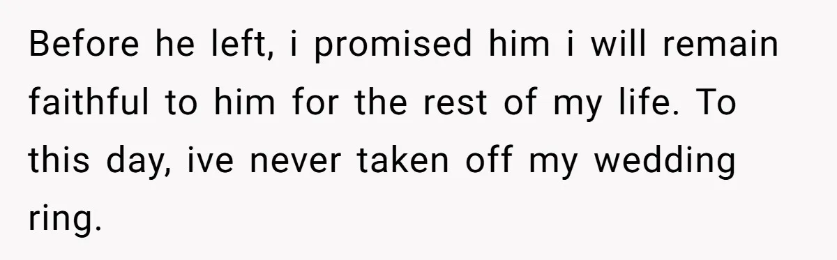 Before he left, i promised him i will remain faithful to him for the rest of my life. To this day, ive never taken off my wedding ring.