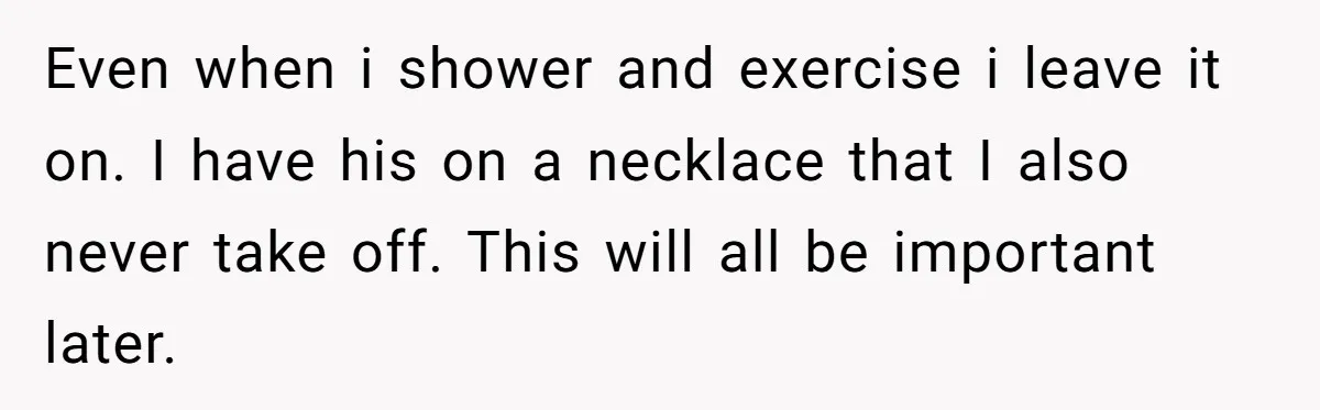 Even when i shower and exercise i leave it on. I have his on a necklace that I also never take off. This will all be important later.