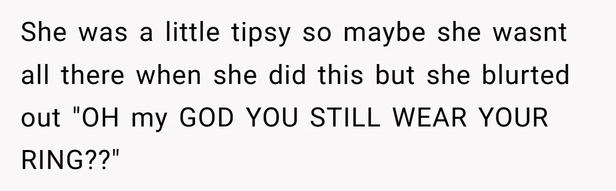She was a little tipsy so maybe she wasnt all there when she did this but she blurted out "OH my GOD YOU STILL WEAR YOUR RING??"
