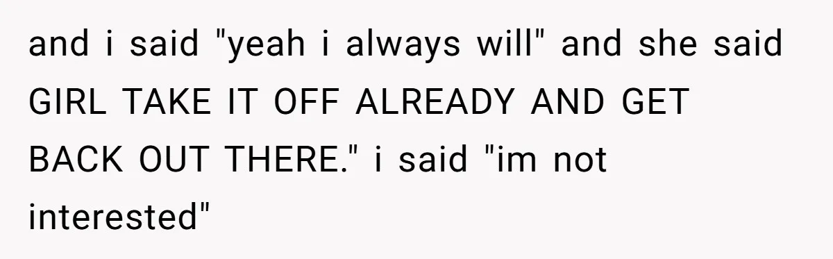 and i said "yeah i always will" and she said GIRL TAKE IT OFF ALREADY AND GET BACK OUT THERE." i said "im not interested"