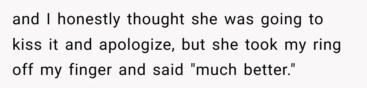and I honestly thought she was going to kiss it and apologize, but she took my ring off my finger and said "much better."