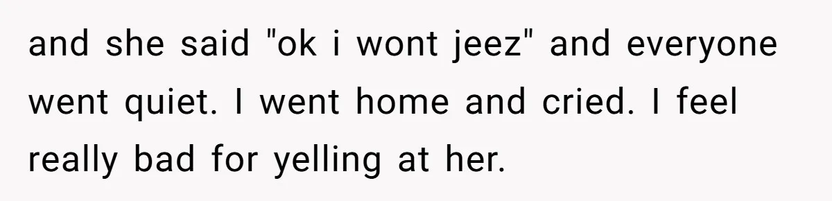 and she said "ok i wont jeez" and everyone went quiet. I went home and cried. I feel really bad for yelling at her.