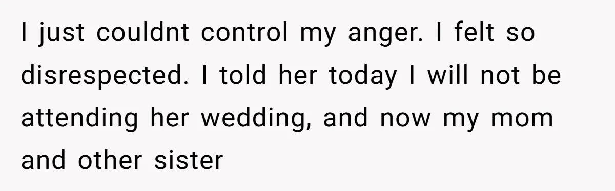 I just couldnt control my anger. I felt so disrespected. I told her today I will not be attending her wedding, and now my mom and other sister