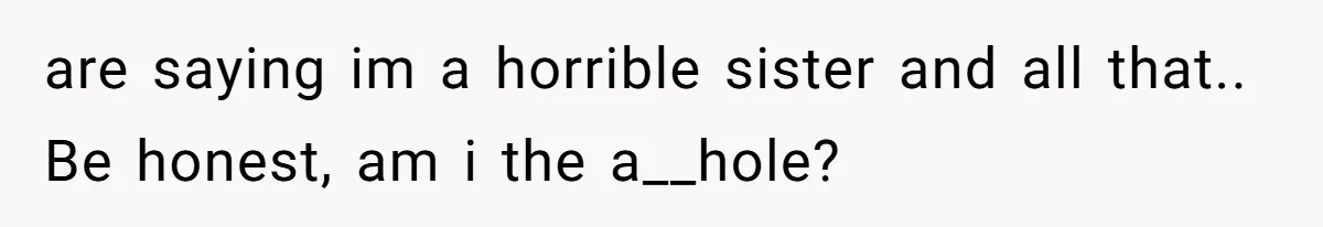 are saying im a horrible sister and all that.. Be honest, am i the a__hole?