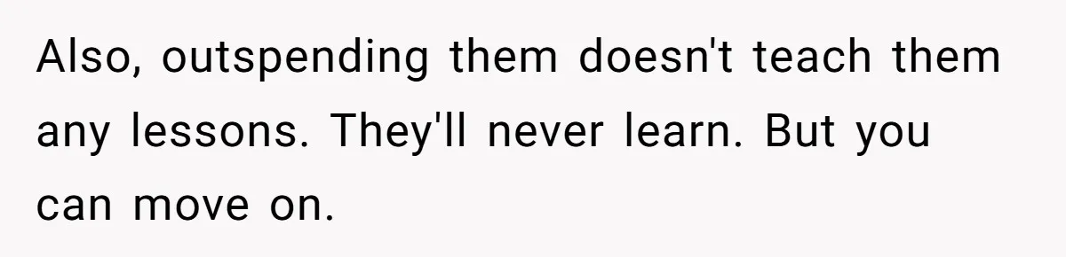 Also, outspending them doesn't teach them any lessons. They'll never learn. But you can move on.