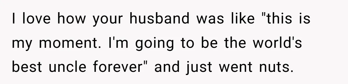 I love how your husband was like "this is my moment. I'm going to be the world's best uncle forever" and just went nuts.