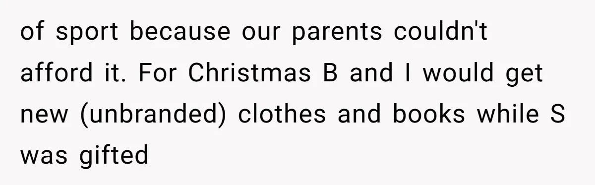 of sport because our parents couldn't afford it. For Christmas B and I would get new (unbranded) clothes and books while S was gifted