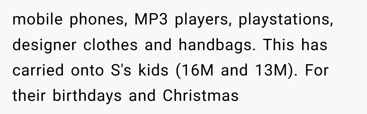 mobile phones, MP3 players, playstations, designer clothes and handbags. This has carried onto S's kids (16M and 13M). For their birthdays and Christmas