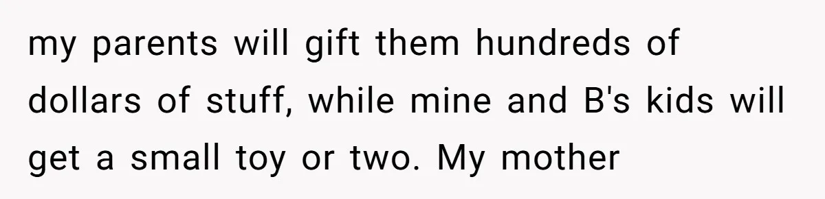 my parents will gift them hundreds of dollars of stuff, while mine and B's kids will get a small toy or two. My mother