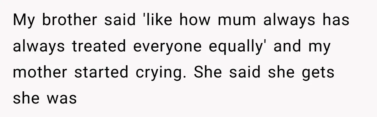My brother said 'like how mum always has always treated everyone equally' and my mother started crying. She said she gets she was