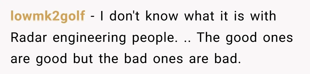 lowmk2golf − I don't know what it is with Radar engineering people. .. The good ones are good but the bad ones are bad.
