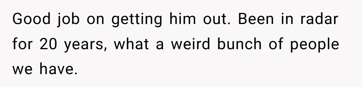 Good job on getting him out. Been in radar for 20 years, what a weird bunch of people we have.