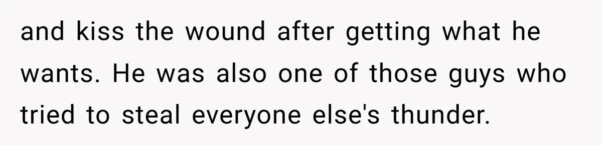 and kiss the wound after getting what he wants. He was also one of those guys who tried to steal everyone else's thunder.