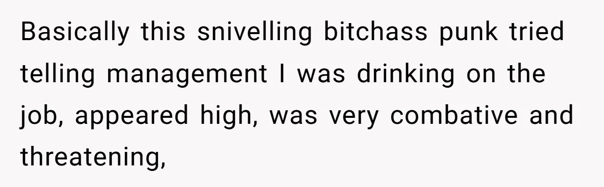 Basically this snivelling bitchass punk tried telling management I was drinking on the job, appeared high, was very combative and threatening,