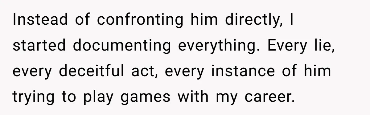Instead of confronting him directly, I started documenting everything. Every lie, every deceitful act, every instance of him trying to play games with my career.