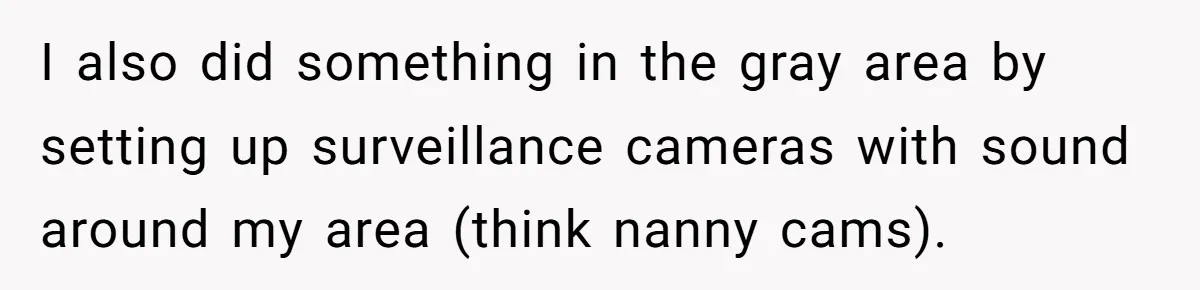 I also did something in the gray area by setting up surveillance cameras with sound around my area (think nanny cams).