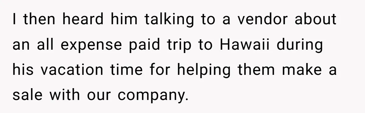 I then heard him talking to a vendor about an all expense paid trip to Hawaii during his vacation time for helping them make a sale with our company.