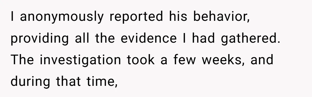 I anonymously reported his behavior, providing all the evidence I had gathered. The investigation took a few weeks, and during that time,
